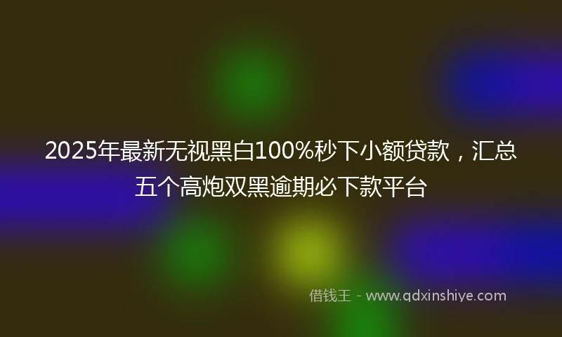 2025年最新无视黑白100%秒下小额贷款，汇总五个高炮双黑逾期必下款平台