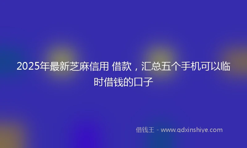 2025年最新芝麻信用 借款，汇总五个手机可以临时借钱的口子