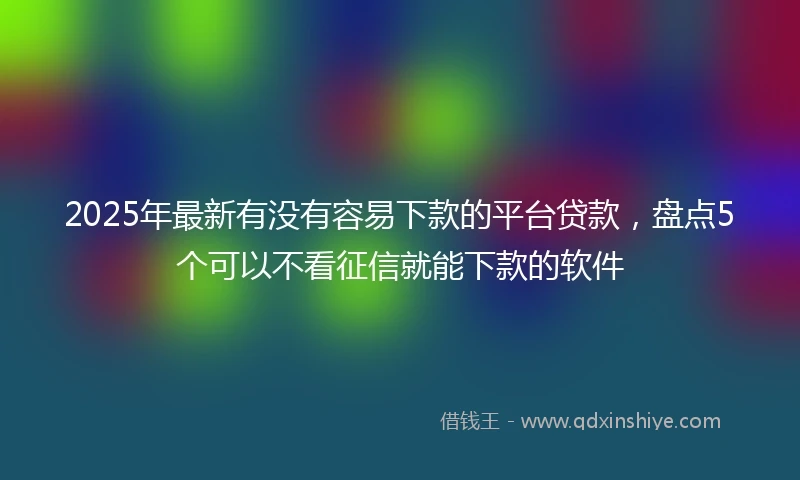 2025年最新有没有容易下款的平台贷款，盘点5个可以不看征信就能下款的软件