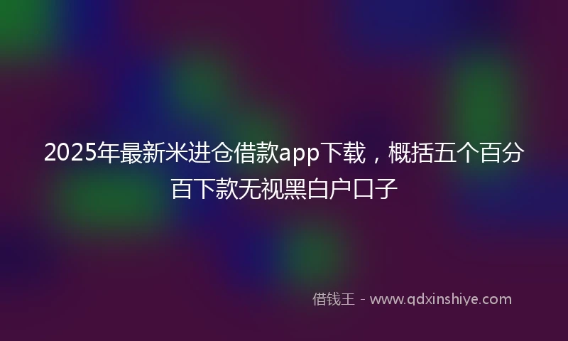 2025年最新米进仓借款app下载，概括五个百分百下款无视黑白户口子