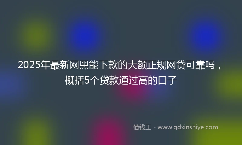 2025年最新网黑能下款的大额正规网贷可靠吗，概括5个贷款通过高的口子
