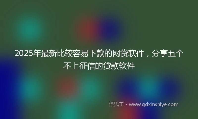 2025年最新比较容易下款的网贷软件，分享五个不上征信的贷款软件