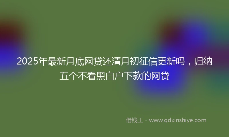 2025年最新月底网贷还清月初征信更新吗，归纳五个不看黑白户下款的网贷