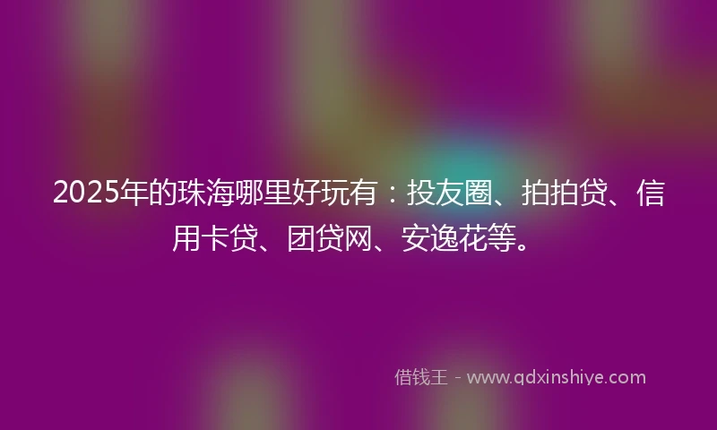 2025年的珠海哪里好玩有：投友圈、拍拍贷、信用卡贷、团贷网、安逸花等。