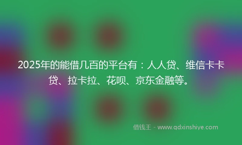 2025年的能借几百的平台有：人人贷、维信卡卡贷、拉卡拉、花呗、京东金融等。
