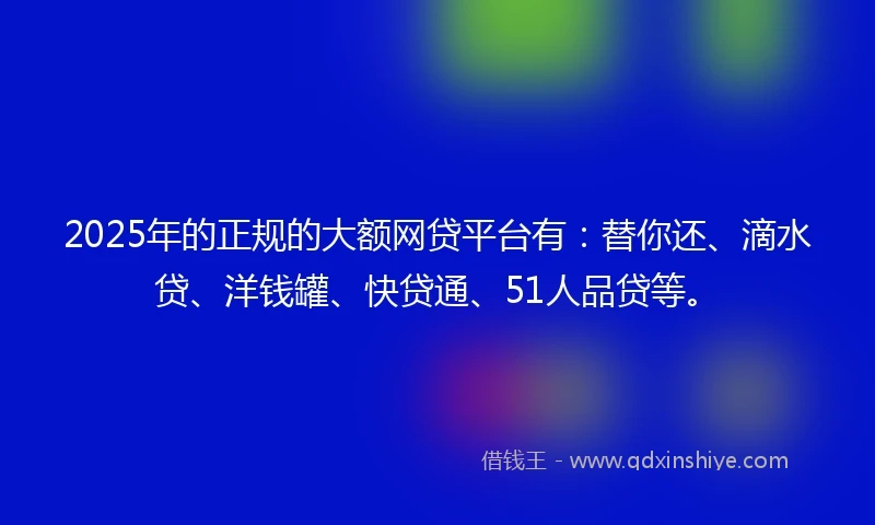 2025年的正规的大额网贷平台有：替你还、滴水贷、洋钱罐、快贷通、51人品贷等。