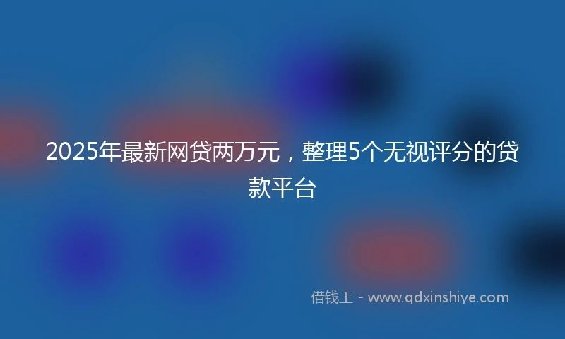2025年最新网贷两万元，整理5个无视评分的贷款平台