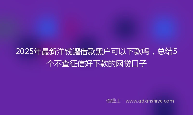 2025年最新洋钱罐借款黑户可以下款吗，总结5个不查征信好下款的网贷口子