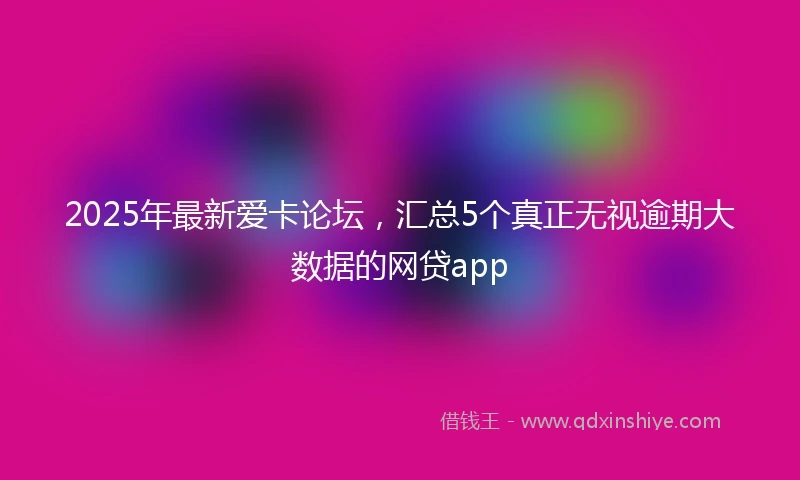 2025年最新爱卡论坛，汇总5个真正无视逾期大数据的网贷app