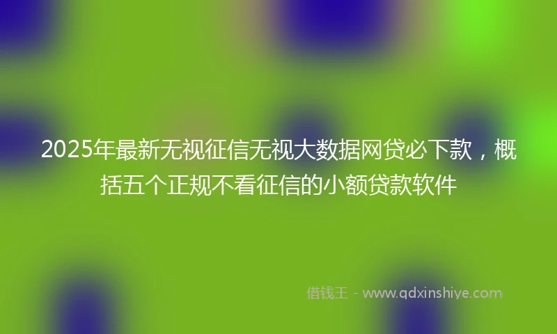 2025年最新无视征信无视大数据网贷必下款，概括五个正规不看征信的小额贷款软件