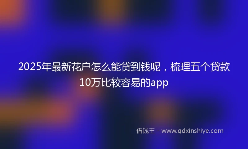 2025年最新花户怎么能贷到钱呢，梳理五个贷款10万比较容易的app