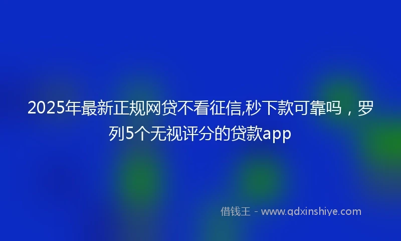 2025年最新正规网贷不看征信,秒下款可靠吗，罗列5个无视评分的贷款app