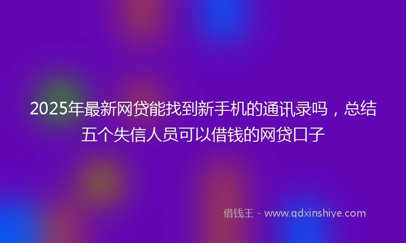 2025年最新网贷能找到新手机的通讯录吗,总结五个失信人员可以借钱的网贷口子
