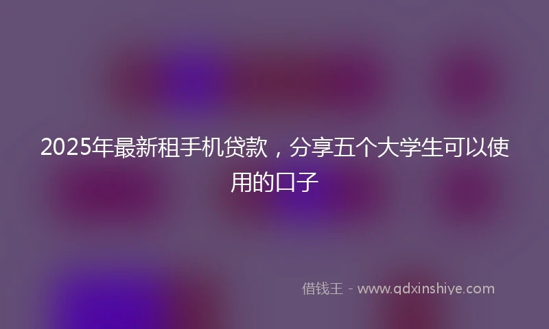 2025年最新租手机贷款，分享五个大学生可以使用的口子