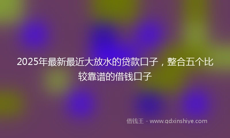 2025年最新最近大放水的贷款口子,整合五个比较靠谱的借钱口子