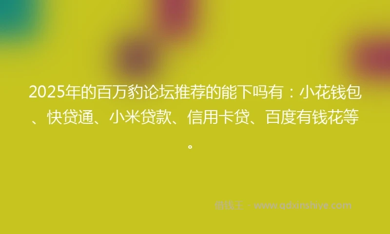 2025年的百万豹论坛推荐的能下吗有：小花钱包、快贷通、小米贷款、信用卡贷、百度有钱花等。