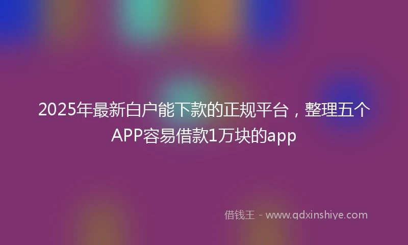 2025年最新白户能下款的正规平台，整理五个APP容易借款1万块的app