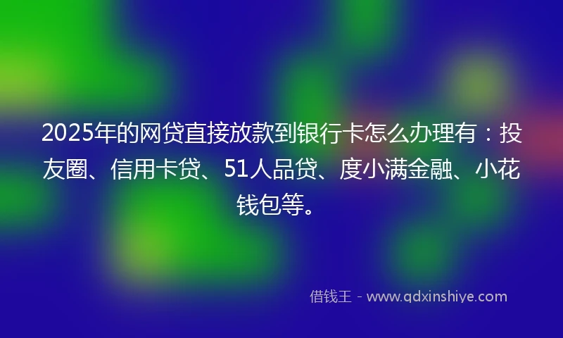 2025年的网贷直接放款到银行卡怎么办理有:投友圈、信用卡贷、51人品贷、度小满金融、小花钱包等。