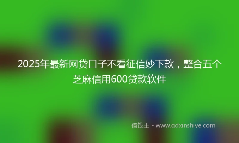2025年最新网贷口子不看征信妙下款，整合五个芝麻信用600贷款软件