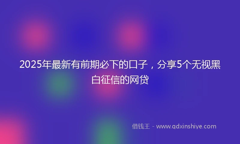 2025年最新有前期必下的口子，分享5个无视黑白征信的网贷