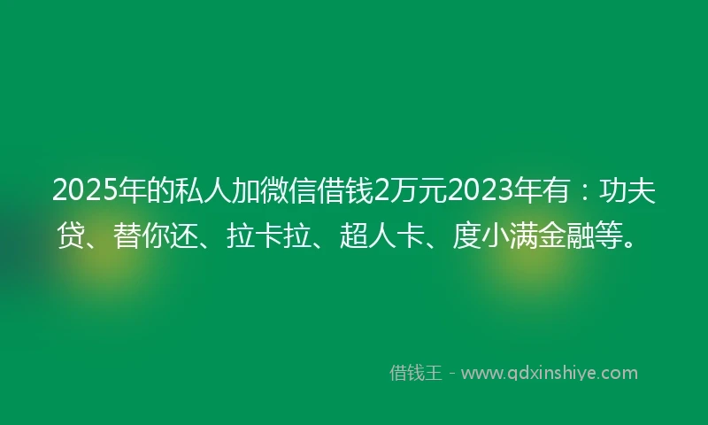 2025年的私人加微信借钱2万元2023年有：功夫贷、替你还、拉卡拉、超人卡、度小满金融等。