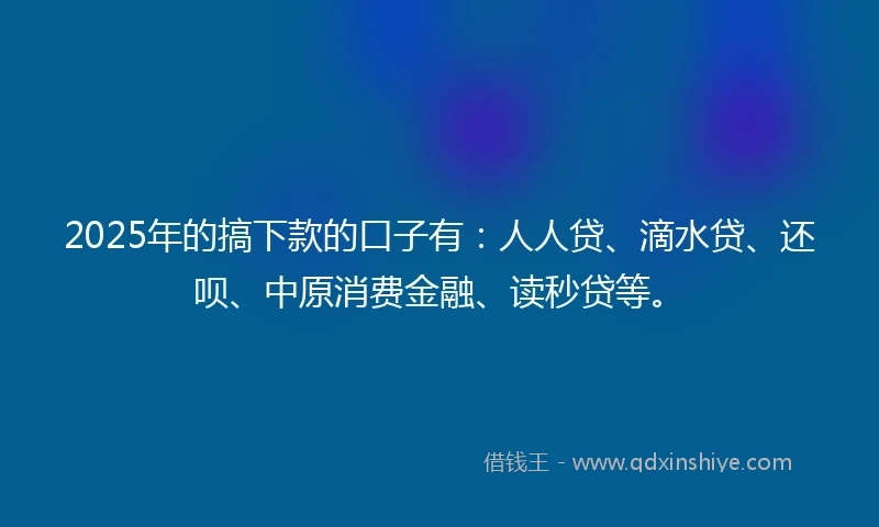 2025年的搞下款的口子有：人人贷、滴水贷、还呗、中原消费金融、读秒贷等。