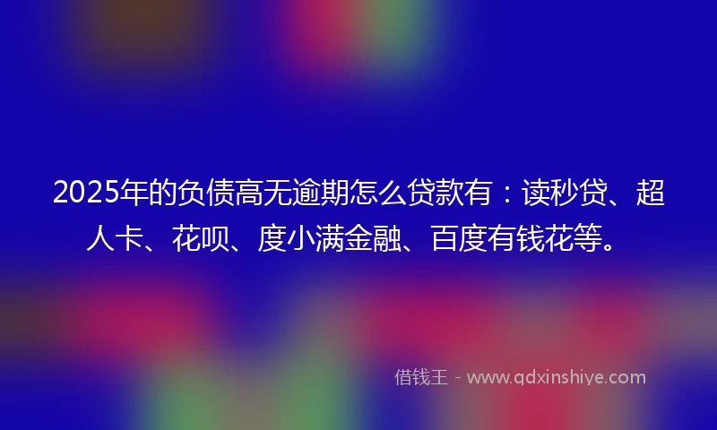 2025年的负债高无逾期怎么贷款有：读秒贷、超人卡、花呗、度小满金融、百度有钱花等。