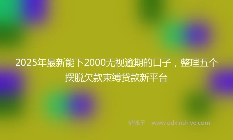 2025年最新能下2000无视逾期的口子，整理五个摆脱欠款束缚贷款新平台