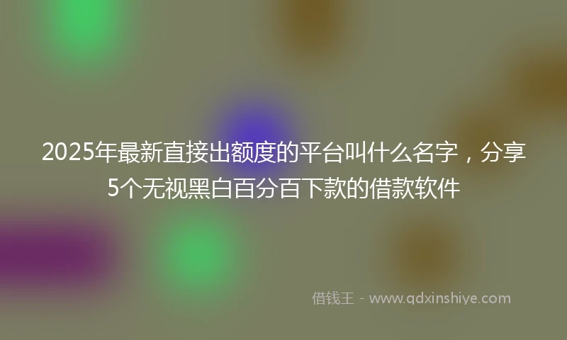 2025年最新直接出额度的平台叫什么名字，分享5个无视黑白百分百下款的借款软件