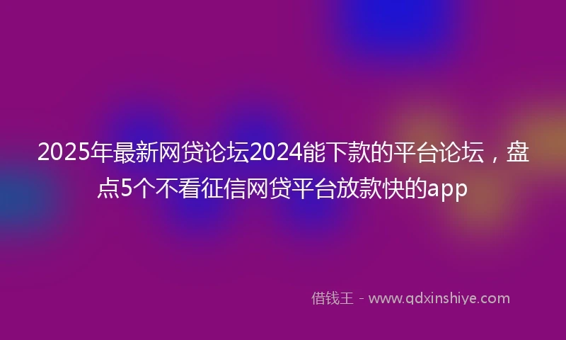 2025年最新网贷论坛2024能下款的平台论坛，盘点5个不看征信网贷平台放款快的app