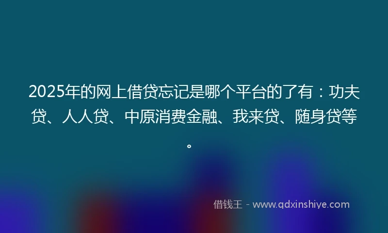 2025年的网上借贷忘记是哪个平台的了有：功夫贷、人人贷、中原消费金融、我来贷、随身贷等。