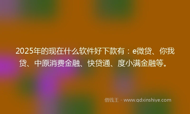 2025年的现在什么软件好下款有：e微贷、你我贷、中原消费金融、快贷通、度小满金融等。