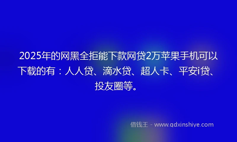 2025年的网黑全拒能下款网贷2万苹果手机可以下载的有：人人贷、滴水贷、超人卡、平安i贷、投友圈等。