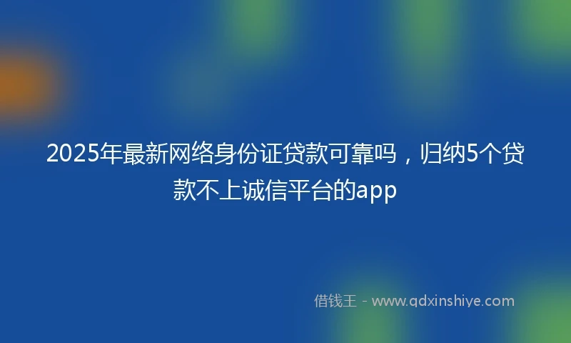 2025年最新网络身份证贷款可靠吗，归纳5个贷款不上诚信平台的app