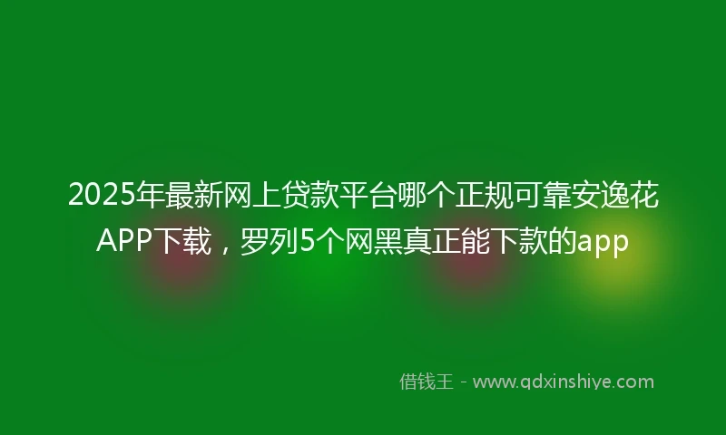 2025年最新网上贷款平台哪个正规可靠安逸花APP下载，罗列5个网黑真正能下款的app