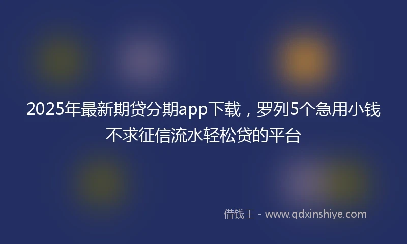 2025年最新期贷分期app下载，罗列5个急用小钱不求征信流水轻松贷的平台