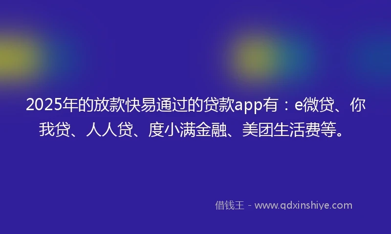2025年的放款快易通过的贷款app有：e微贷、你我贷、人人贷、度小满金融、美团生活费等。