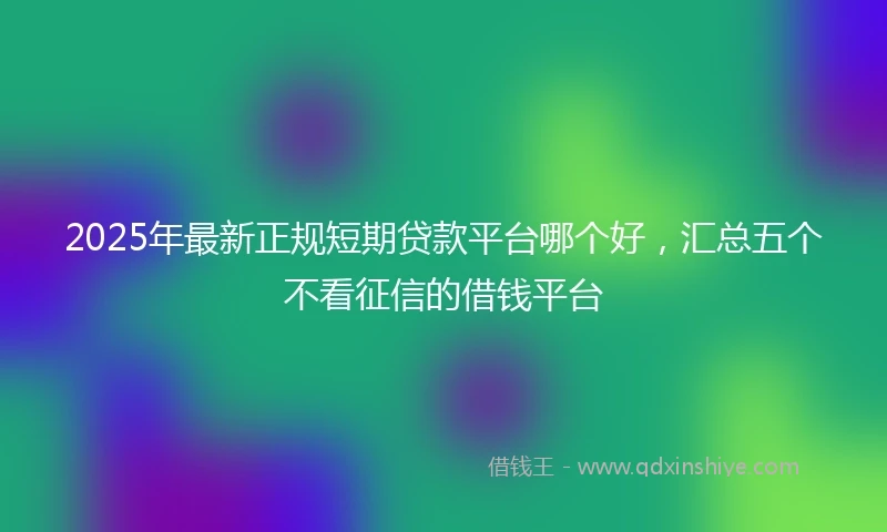 2025年最新正规短期贷款平台哪个好，汇总五个不看征信的借钱平台