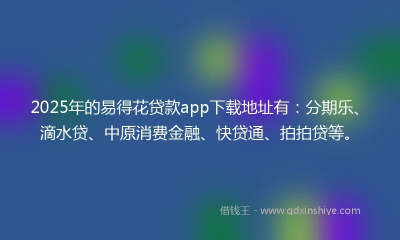 2025年的易得花贷款app下载地址有：分期乐、滴水贷、中原消费金融、快贷通、拍拍贷等。