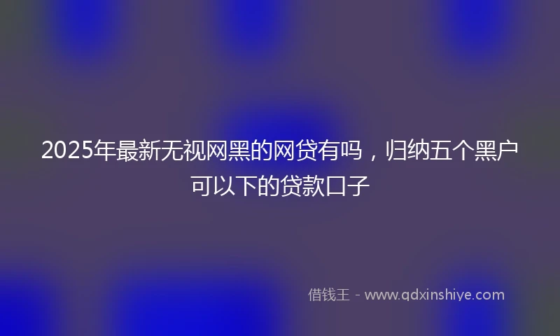2025年最新无视网黑的网贷有吗，归纳五个黑户可以下的贷款口子