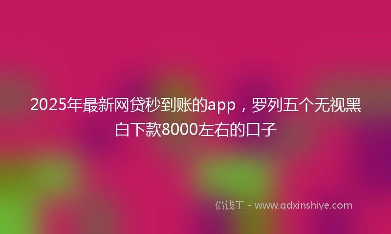 2025年最新网贷秒到账的app，罗列五个无视黑白下款8000左右的口子