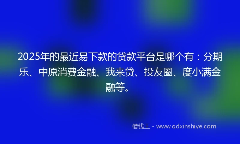 2025年的最近易下款的贷款平台是哪个有：分期乐、中原消费金融、我来贷、投友圈、度小满金融等。