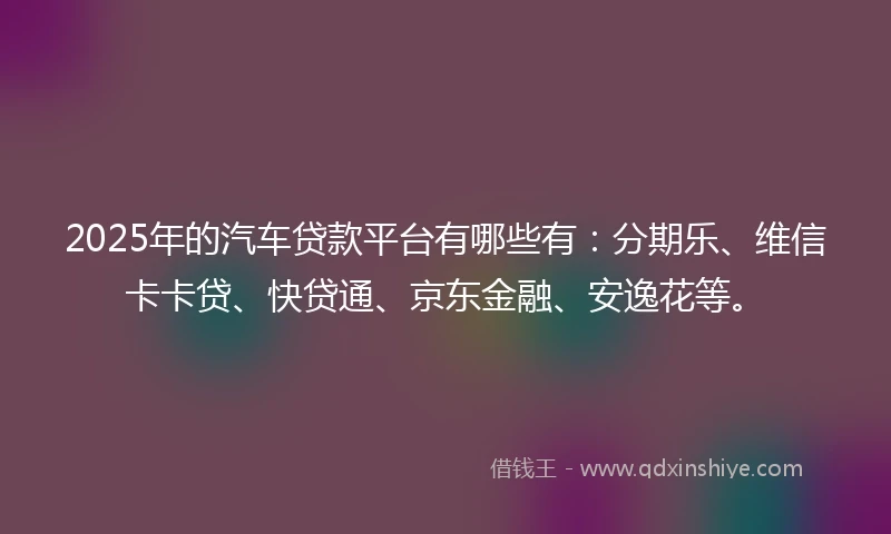 2025年的汽车贷款平台有哪些有：分期乐、维信卡卡贷、快贷通、京东金融、安逸花等。