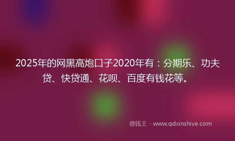 2025年的网黑高炮口子2020年有：分期乐、功夫贷、快贷通、花呗、百度有钱花等。