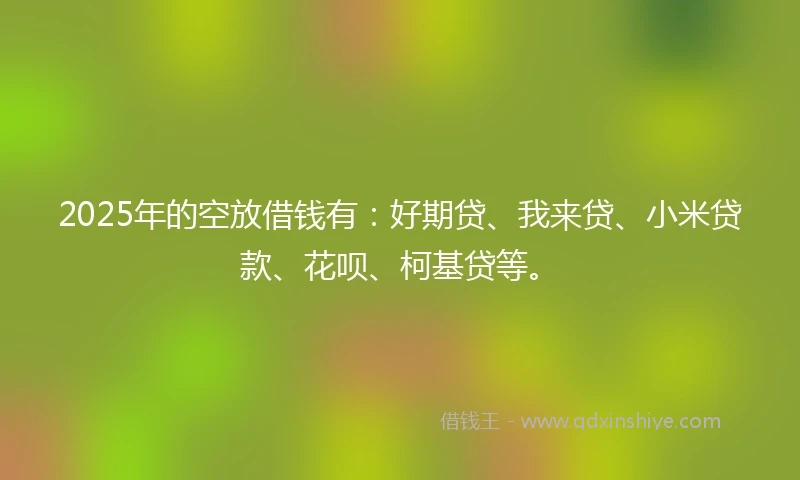 2025年的空放借钱有：好期贷、我来贷、小米贷款、花呗、柯基贷等。