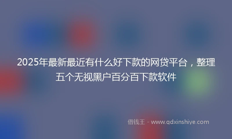 2025年最新最近有什么好下款的网贷平台，整理五个无视黑户百分百下款软件