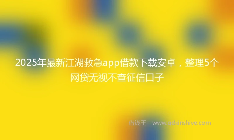 2025年最新江湖救急app借款下载安卓，整理5个网贷无视不查征信口子