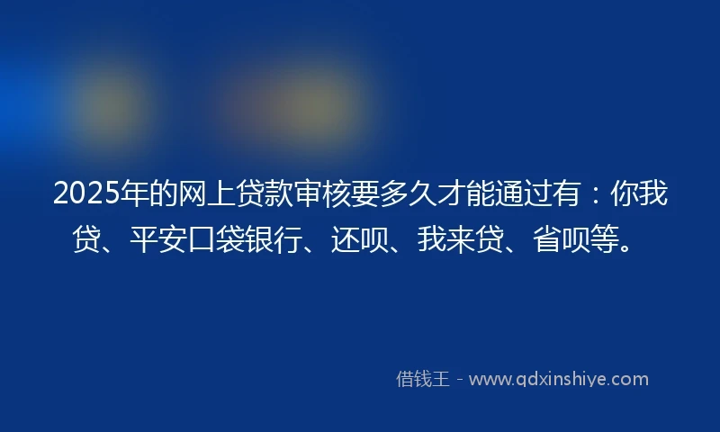 2025年的网上贷款审核要多久才能通过有：你我贷、平安口袋银行、还呗、我来贷、省呗等。