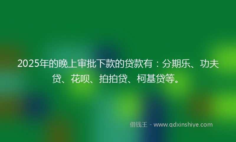 2025年的晚上审批下款的贷款有：分期乐、功夫贷、花呗、拍拍贷、柯基贷等。