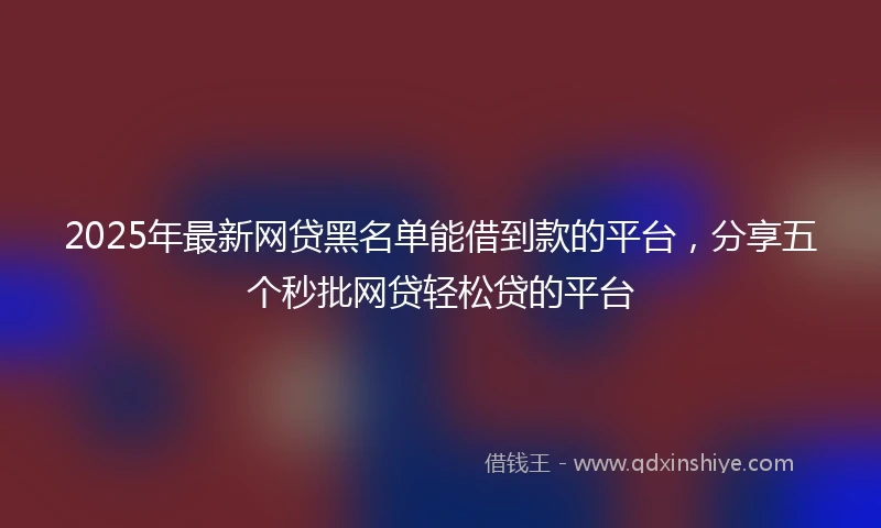 2025年最新网贷黑名单能借到款的平台，分享五个秒批网贷轻松贷的平台